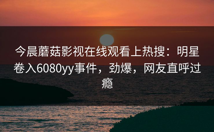 今晨蘑菇影视在线观看上热搜：明星卷入6080yy事件，劲爆，网友直呼过瘾