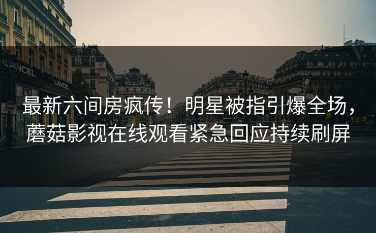 最新六间房疯传!明星被指引爆全场,蘑菇影视在线观看紧急回应持续刷屏