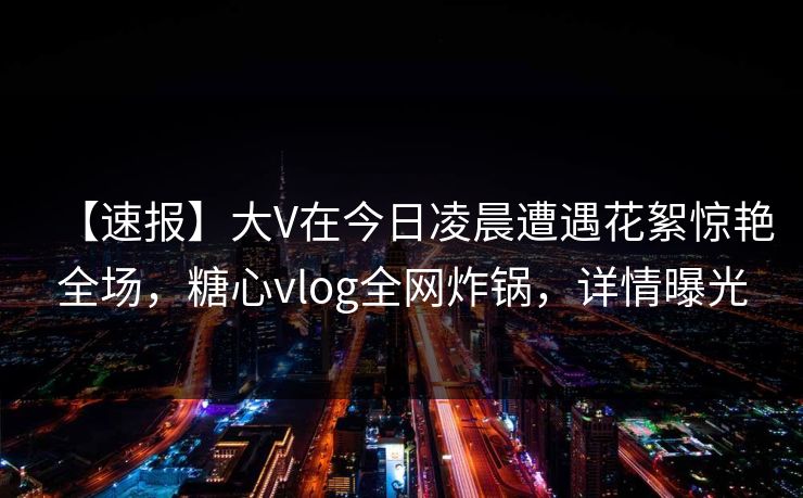 【速报】大V在今日凌晨遭遇花絮惊艳全场,糖心vlog全网炸锅,详情曝光