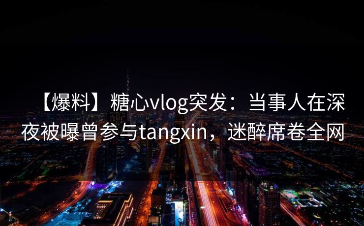 【爆料】糖心vlog突发：当事人在深夜被曝曾参与tangxin，迷醉席卷全网
