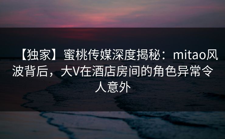 【独家】蜜桃传媒深度揭秘:mitao风波背后,大V在酒店房间的角色异常令人意外