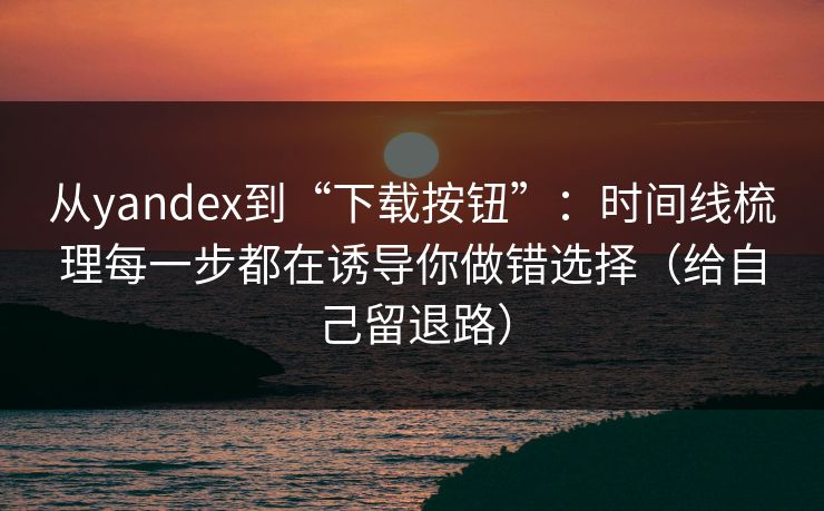 从yandex到“下载按钮”：时间线梳理每一步都在诱导你做错选择（给自己留退路）