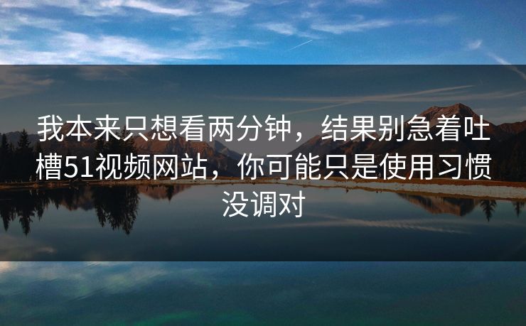 我本来只想看两分钟，结果别急着吐槽51视频网站，你可能只是使用习惯没调对