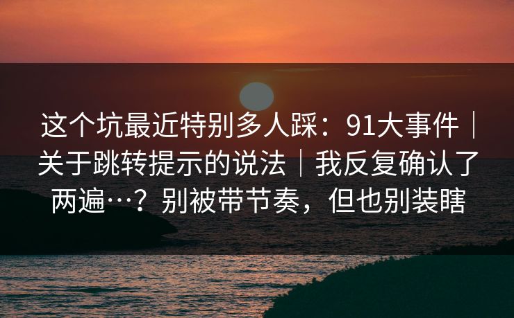 详细阅读:这个坑最近特别多人踩:91大事件|关于跳转提示的说法|我反复确认了两遍…?别被带节奏,但也别装瞎 这个坑最近特别多人踩:91大事件|关于跳转提示的说法|我反复确认了两遍…?别被带节奏,但也别装瞎