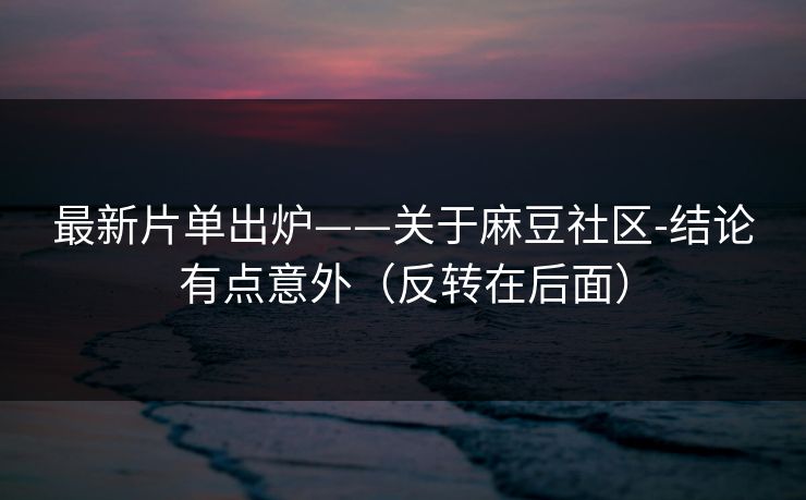 最新片单出炉——关于麻豆社区-结论有点意外（反转在后面）