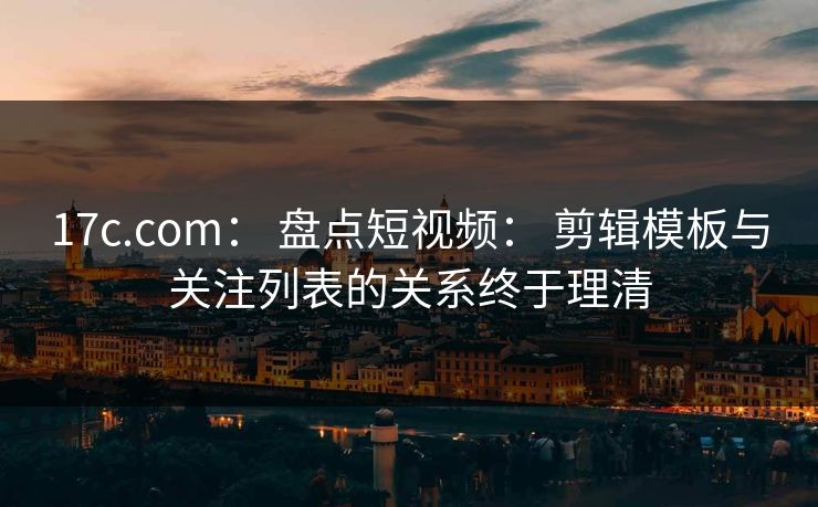 17c.com： 盘点短视频： 剪辑模板与关注列表的关系终于理清
