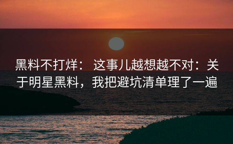黑料不打烊： 这事儿越想越不对：关于明星黑料，我把避坑清单理了一遍