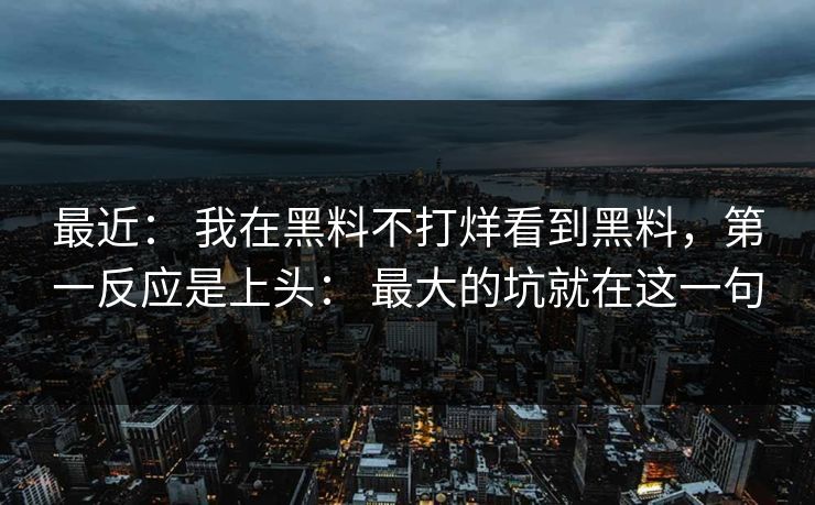 最近： 我在黑料不打烊看到黑料，第一反应是上头： 最大的坑就在这一句