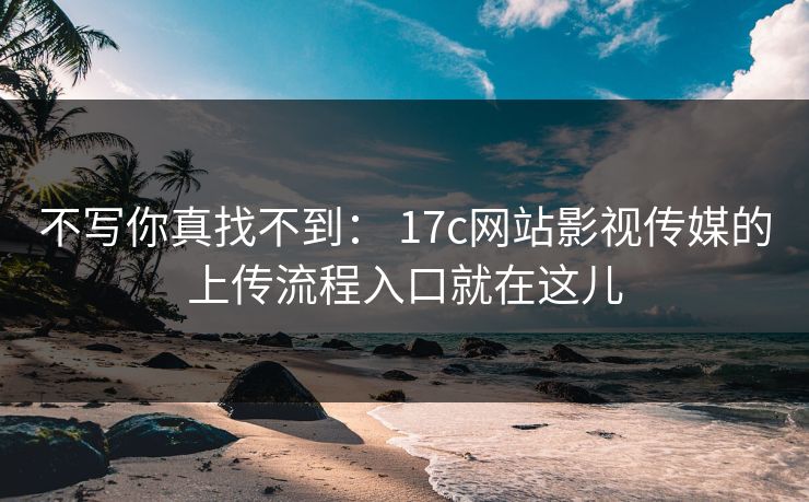 不写你真找不到： 17c网站影视传媒的上传流程入口就在这儿