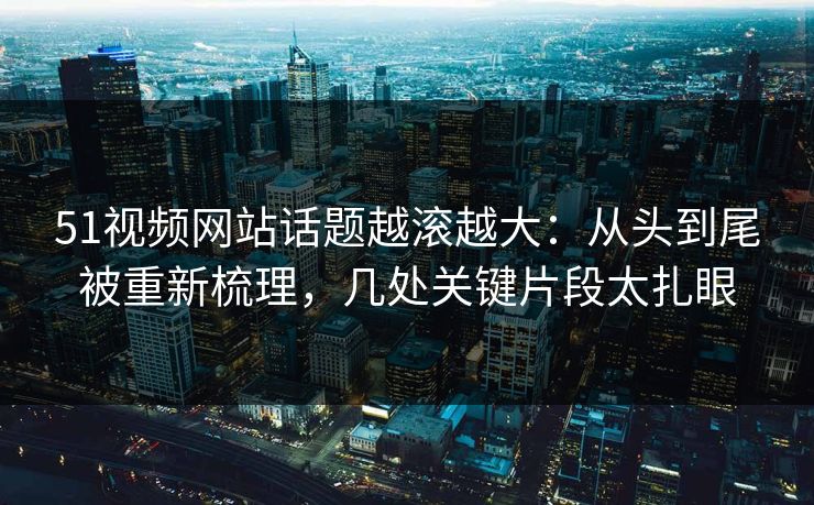 51视频网站话题越滚越大：从头到尾被重新梳理，几处关键片段太扎眼