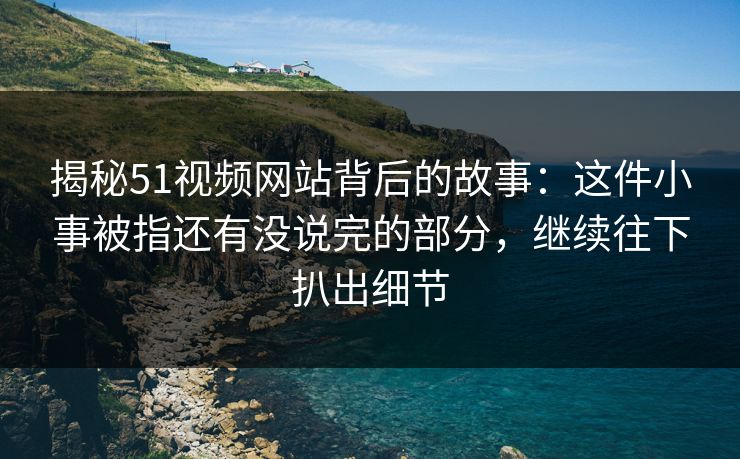 揭秘51视频网站背后的故事：这件小事被指还有没说完的部分，继续往下扒出细节