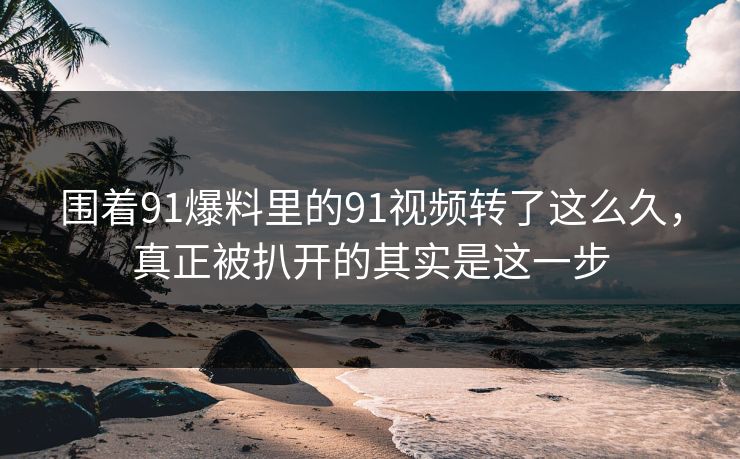 围着91爆料里的91视频转了这么久，真正被扒开的其实是这一步