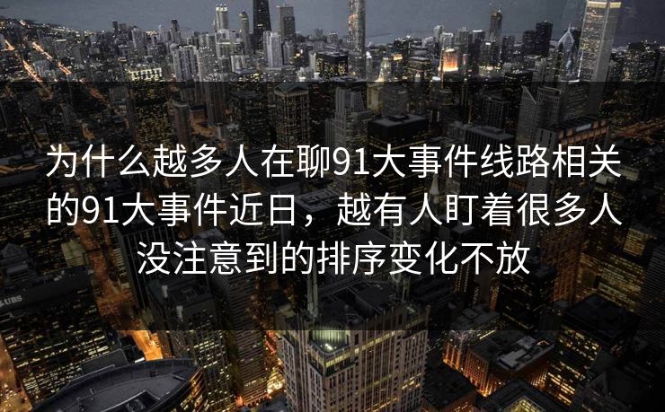 为什么越多人在聊91大事件线路相关的91大事件近日，越有人盯着很多人没注意到的排序变化不放