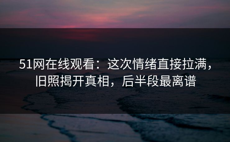 51网在线观看：这次情绪直接拉满，旧照揭开真相，后半段最离谱